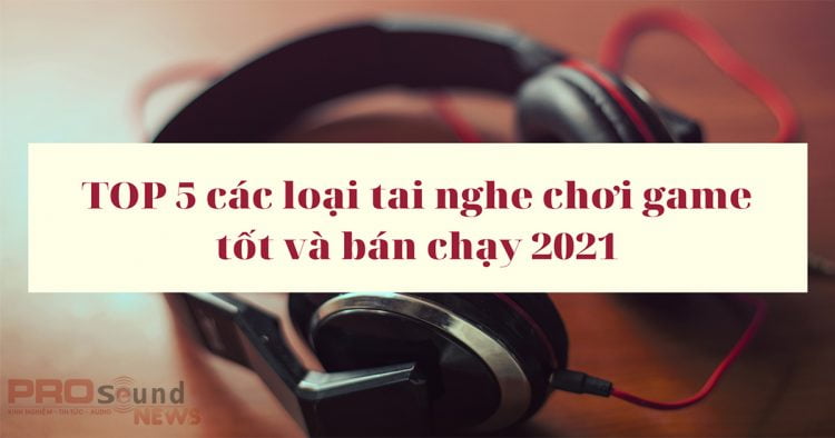 Top 5 các loại tai nghe chơi game tốt và bán chạy nhất năm 2021