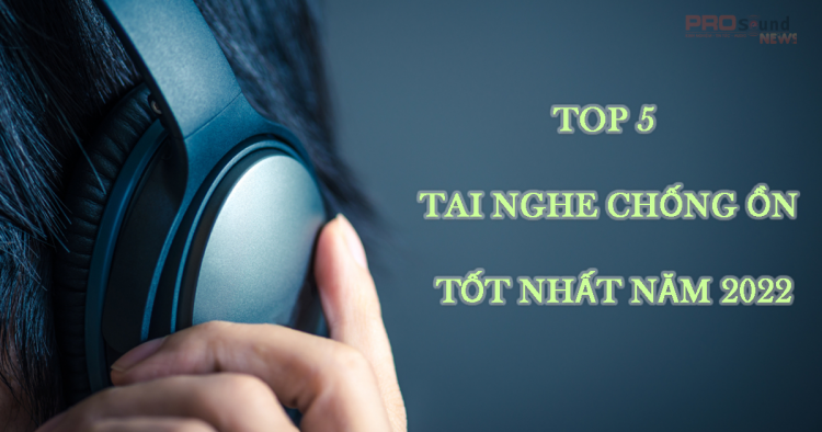 Top 5 tai nghe chống ồn tốt nhất năm 2022